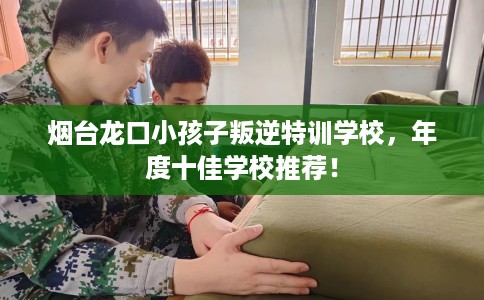 烟台龙口小孩子叛逆特训学校，年度十佳学校推荐！