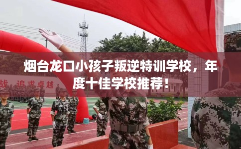 烟台龙口小孩子叛逆特训学校，年度十佳学校推荐！