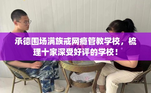 承德围场满族戒网瘾管教学校，梳理十家深受好评的学校！