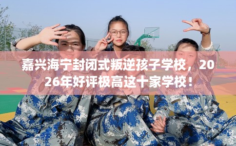 嘉兴海宁封闭式叛逆孩子学校，2026年好评极高这十家学校！