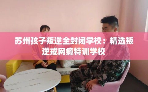 苏州孩子叛逆全封闭学校：精选叛逆戒网瘾特训学校