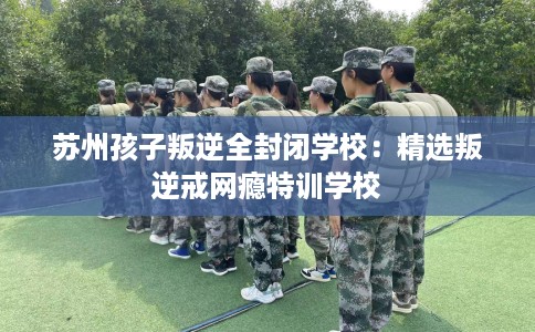 苏州孩子叛逆全封闭学校：精选叛逆戒网瘾特训学校