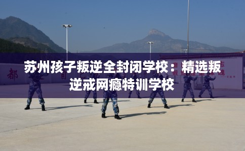 苏州孩子叛逆全封闭学校：精选叛逆戒网瘾特训学校