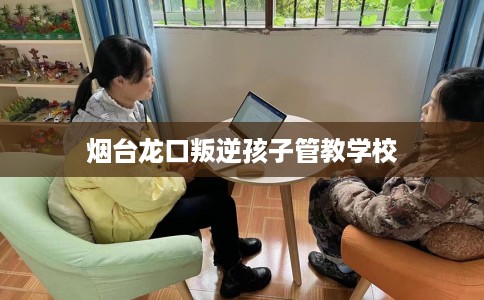 烟台龙口叛逆孩子管教学校