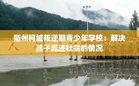 衢州柯城叛逆期青少年学校：解决孩子混迹社会的情况