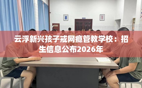 云浮新兴孩子戒网瘾管教学校：招生信息公布2026年