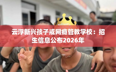 云浮新兴孩子戒网瘾管教学校：招生信息公布2026年