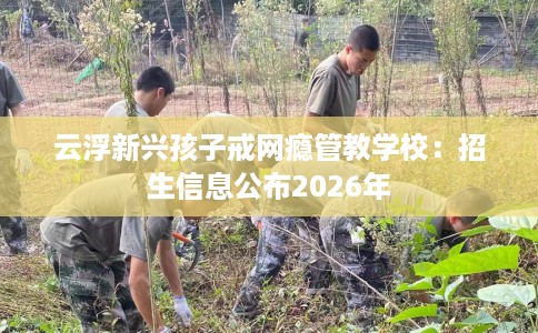 云浮新兴孩子戒网瘾管教学校：招生信息公布2026年