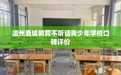 温州鹿城教育不听话青少年学校口碑评价
