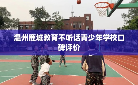温州鹿城教育不听话青少年学校口碑评价