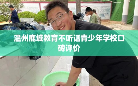 温州鹿城教育不听话青少年学校口碑评价