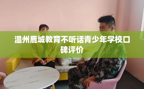 温州鹿城教育不听话青少年学校口碑评价