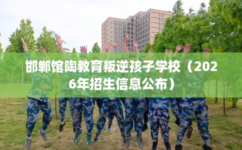 邯郸馆陶教育叛逆孩子学校（2026年招生信息公布）