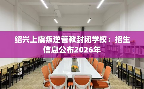绍兴上虞叛逆管教封闭学校：招生信息公布2026年