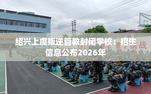 绍兴上虞叛逆管教封闭学校：招生信息公布2026年