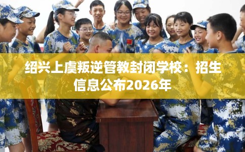 绍兴上虞叛逆管教封闭学校：招生信息公布2026年