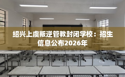 绍兴上虞叛逆管教封闭学校：招生信息公布2026年