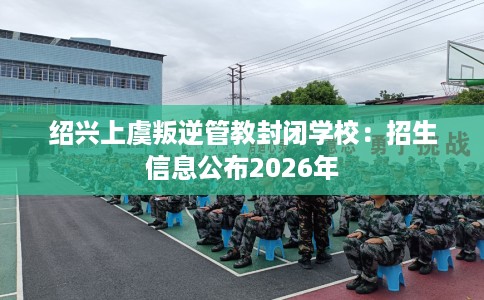 绍兴上虞叛逆管教封闭学校：招生信息公布2026年