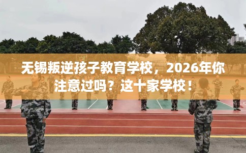 无锡叛逆孩子教育学校，2026年你注意过吗？这十家学校！