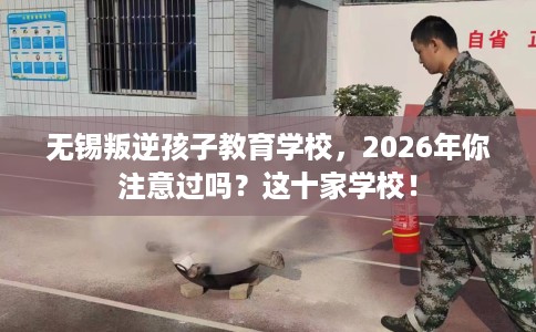 无锡叛逆孩子教育学校，2026年你注意过吗？这十家学校！