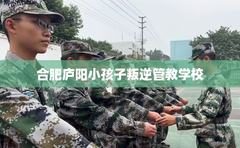 合肥庐阳小孩子叛逆管教学校