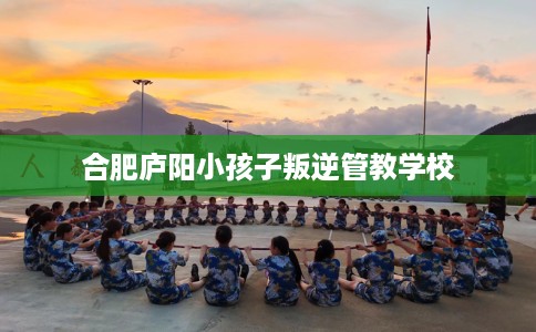 合肥庐阳小孩子叛逆管教学校