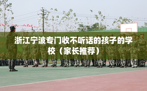 浙江宁波专门收不听话的孩子的学校（家长推荐）