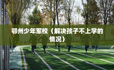 鄂州少年军校（解决孩子不上学的情况）