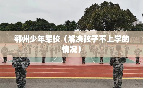 鄂州少年军校（解决孩子不上学的情况）