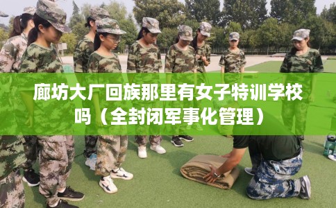 廊坊大厂回族那里有女子特训学校吗（全封闭军事化管理）