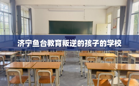 济宁鱼台教育叛逆的孩子的学校