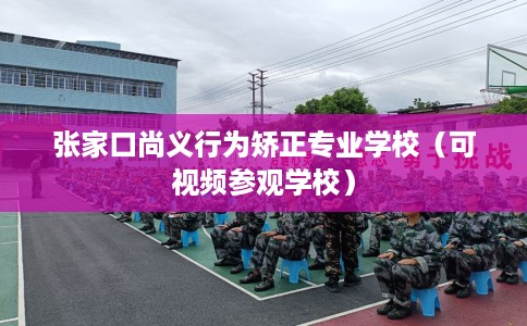 张家口尚义行为矫正专业学校（可视频参观学校）