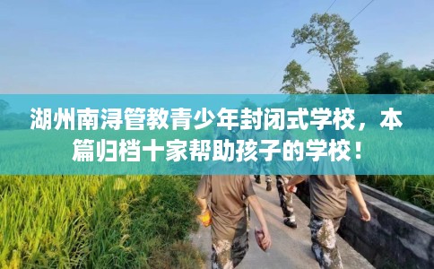 湖州南浔管教青少年封闭式学校，本篇归档十家帮助孩子的学校！