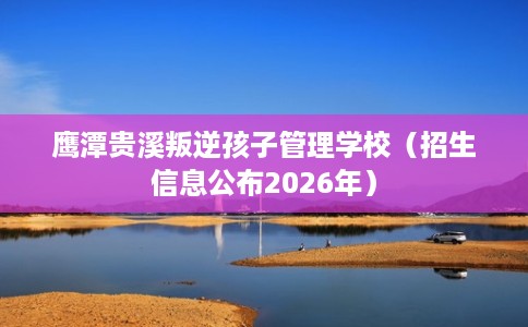 鹰潭贵溪叛逆孩子管理学校（招生信息公布2026年）