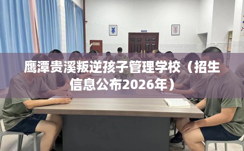 鹰潭贵溪叛逆孩子管理学校（招生信息公布2026年）