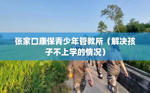 张家口康保青少年管教所（解决孩子不上学的情况）