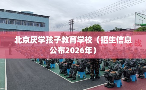 北京厌学孩子教育学校（招生信息公布2026年）