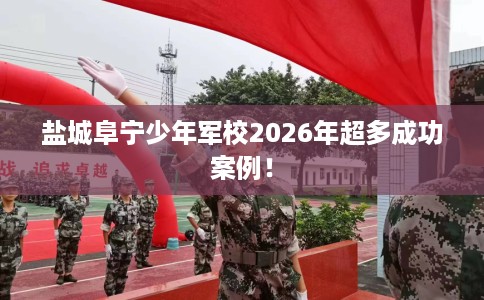 盐城阜宁少年军校2026年超多成功案例！
