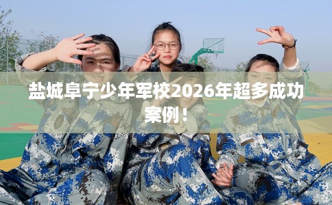 盐城阜宁少年军校2026年超多成功案例！