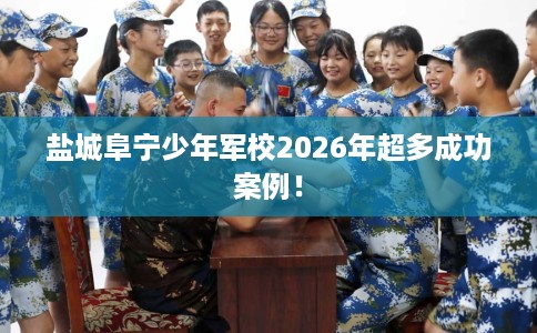 盐城阜宁少年军校2026年超多成功案例！