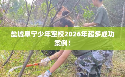 盐城阜宁少年军校2026年超多成功案例！