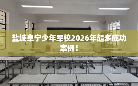 盐城阜宁少年军校2026年超多成功案例！