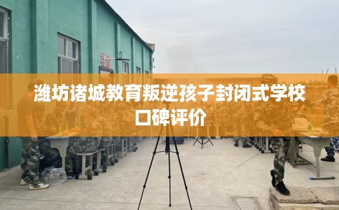 潍坊诸城教育叛逆孩子封闭式学校口碑评价