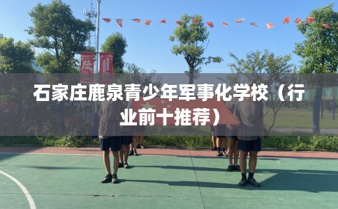 石家庄鹿泉青少年军事化学校（行业前十推荐）