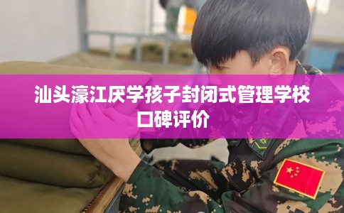 汕头濠江厌学孩子封闭式管理学校口碑评价