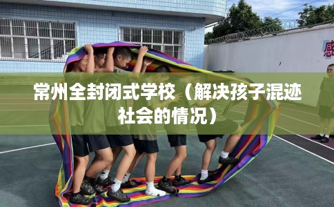 常州全封闭式学校（解决孩子混迹社会的情况）