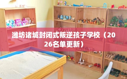 潍坊诸城封闭式叛逆孩子学校（2026名单更新）