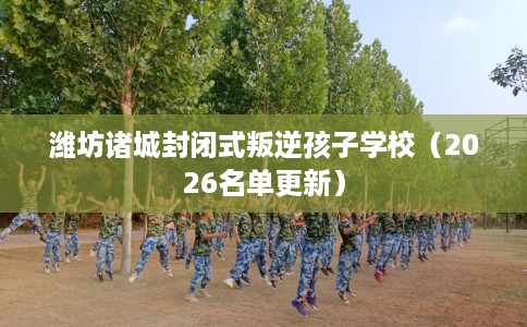 潍坊诸城封闭式叛逆孩子学校（2026名单更新）