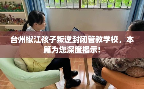 台州椒江孩子叛逆封闭管教学校，本篇为您深度揭示!