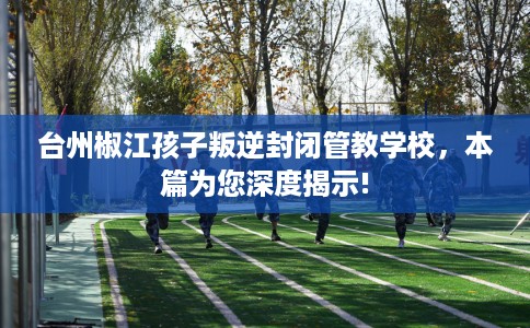 台州椒江孩子叛逆封闭管教学校，本篇为您深度揭示!